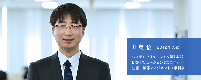 川島 悟 2012年入社 システムソリューション第1本部 ERPソリューション第3ユニット 生産工学部マネジメント工学科卒
