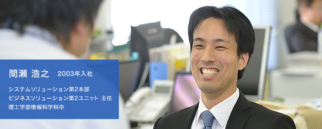 間瀬 浩之 2003年入社 システムソリューション第2本部 ビジネスソリューション第2ユニット 主任 理工学部情報科学科卒